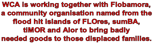 WCA is working together with Flobamora,  a community organisation named from the  flood hit islands of FLOres, sumBA,  tiMOR and Alor to bring badly  needed goods to those displaced families.